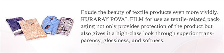 Makes the beauty of the textile fabric stand out even more vividly.KURARAY POVAL FILM for use as textile-related packaging not only provides protection of the product but also gives it a high-class look through superior transparency, glossiness, and softness.