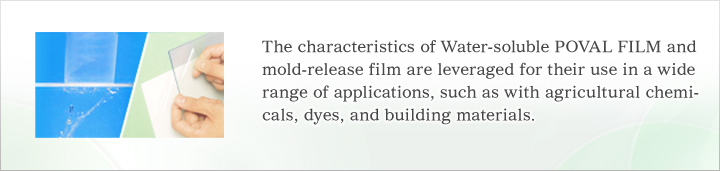 The characteristics of Water-soluble POVAL FILM and mold-release film are leveraged for their use in a wide range of applications, such as with agricultural chemicals, dyes, and building materials.