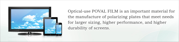 Optical-use POVAL FILM is an important material for the manufacture of polarizing plates that meet needs for larger sizing, higher performance, and higher durability of screens.