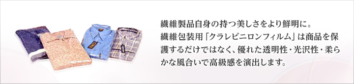 繊維製品自身の持つ美しさをより鮮明に。繊維包装用「クラレビニロンフィルム」は商品を保護するだけではなく、優れた透明性・光沢性・柔らかな風合いで高級感を演出します。